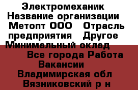 Электромеханик › Название организации ­ Метопт ООО › Отрасль предприятия ­ Другое › Минимальный оклад ­ 25 000 - Все города Работа » Вакансии   . Владимирская обл.,Вязниковский р-н